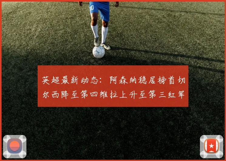 英超最新动态：阿森纳稳居榜首切尔西降至第四维拉上升至第三红军继续第八