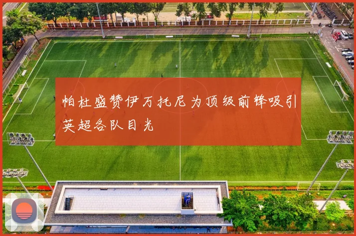 帕杜盛赞伊万托尼为顶级前锋吸引英超各队目光