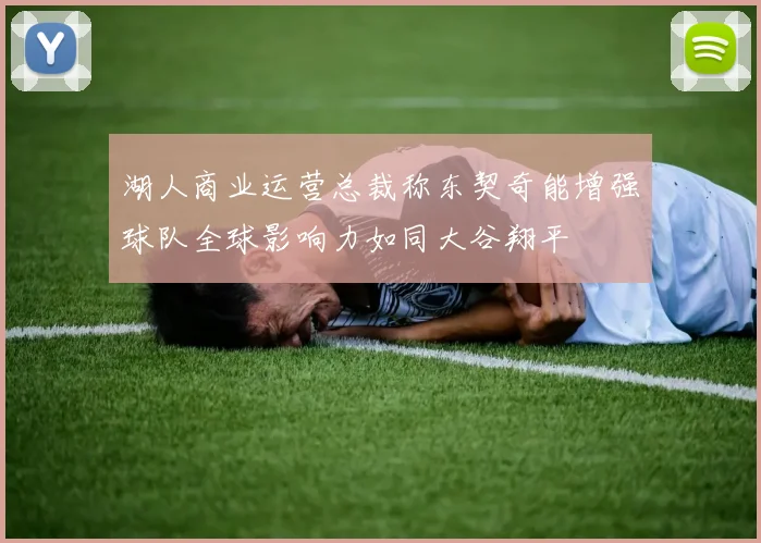 湖人商业运营总裁称东契奇能增强球队全球影响力如同大谷翔平