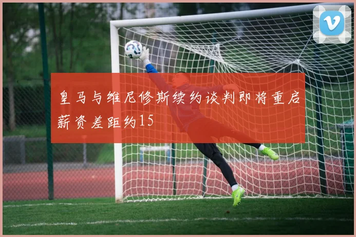 皇马与维尼修斯续约谈判即将重启薪资差距约15