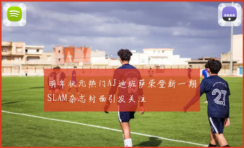 明年状元热门AJ迪班萨荣登新一期SLAM杂志封面引发关注