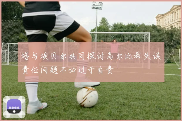 塔与埃贝尔共同探讨乌尔比希失误责任问题不必过于自责
