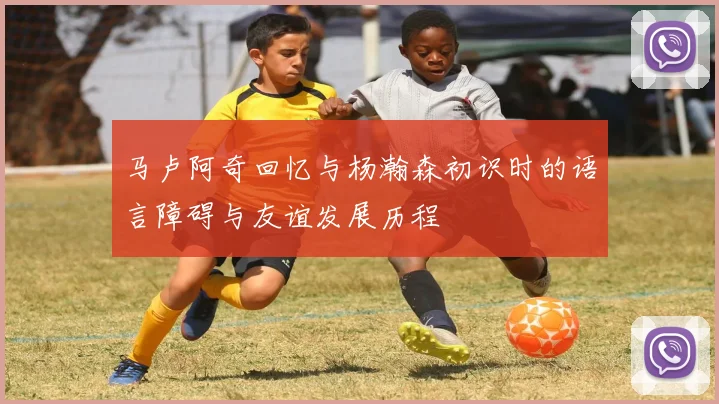 马卢阿奇回忆与杨瀚森初识时的语言障碍与友谊发展历程