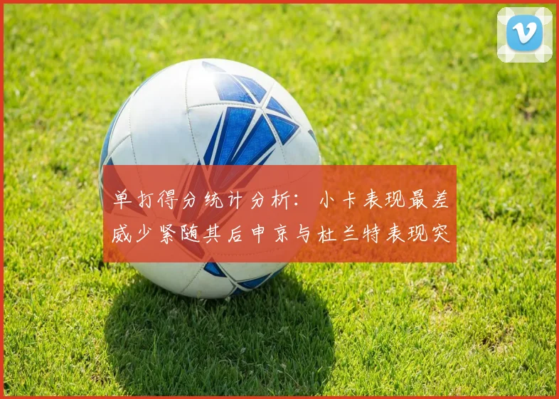 单打得分统计分析：小卡表现最差威少紧随其后申京与杜兰特表现突出