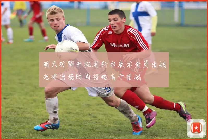 明天对阵开拓者科尔表示全员出战老将出场时间将略高于首战