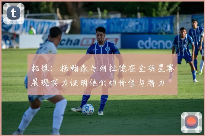 拓媒：杨瀚森与利拉德在全明星赛展现实力证明他们的价值与潜力