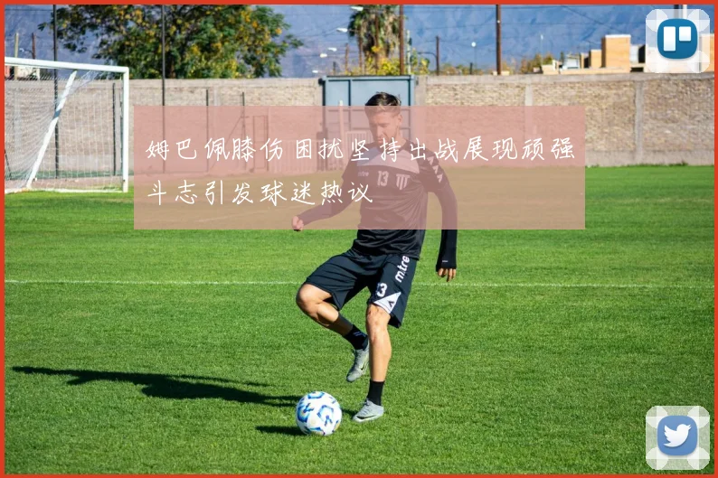 姆巴佩膝伤困扰坚持出战展现顽强斗志引发球迷热议