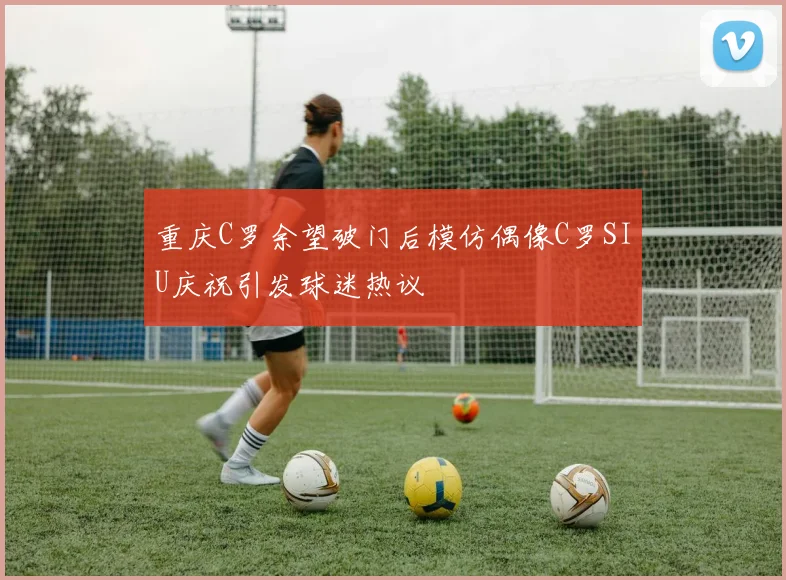 重庆C罗余望破门后模仿偶像C罗SIU庆祝引发球迷热议