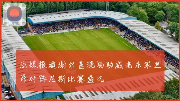 法媒报道谢尔基现场助威老东家里昂对阵尼斯比赛盛况