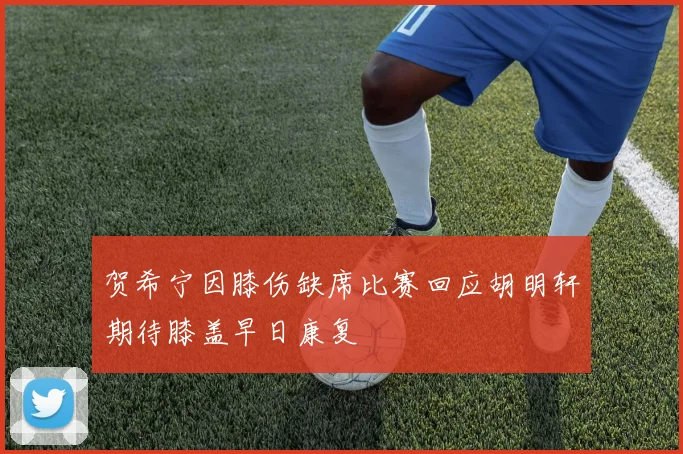 贺希宁因膝伤缺席比赛回应胡明轩期待膝盖早日康复