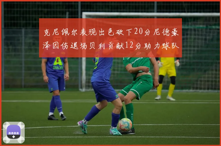克尼佩尔表现出色砍下20分尼德豪泽因伤退场贝利贡献12分助力球队