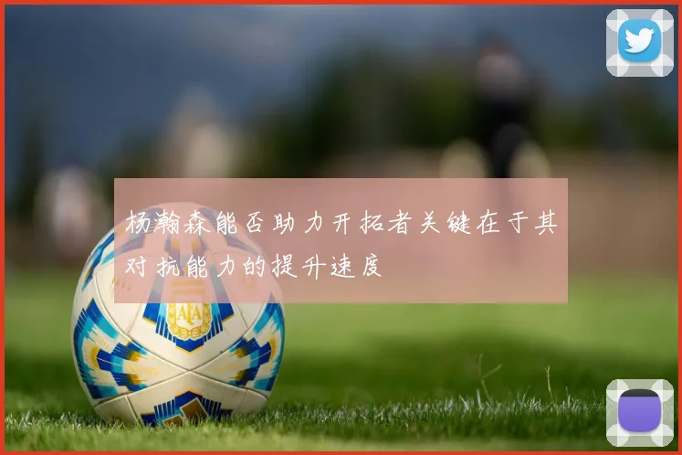 杨瀚森能否助力开拓者关键在于其对抗能力的提升速度