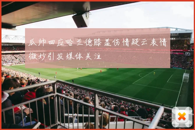 瓜帅回应哈兰德膝盖伤情疑云表情微妙引发媒体关注