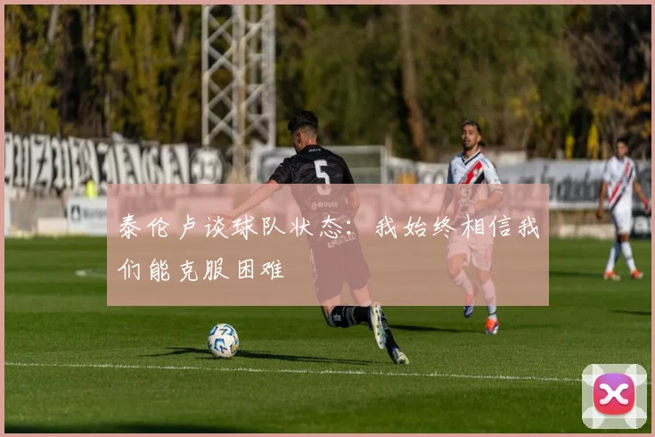 泰伦卢谈球队状态：我始终相信我们能克服困难