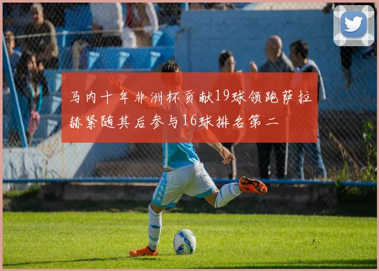 马内十年非洲杯贡献19球领跑萨拉赫紧随其后参与16球排名第二