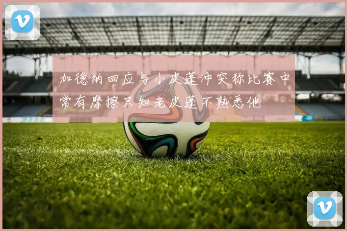 加德纳回应与小皮蓬冲突称比赛中常有摩擦只知老皮蓬不熟悉他