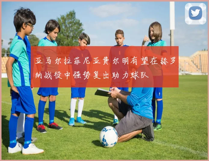 亚马尔拉菲尼亚费尔明有望在赫罗纳战役中强势复出助力球队
