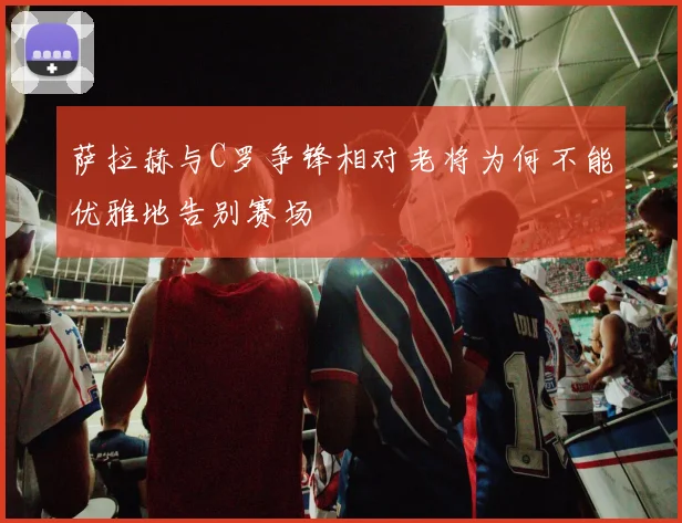 萨拉赫与C罗争锋相对老将为何不能优雅地告别赛场