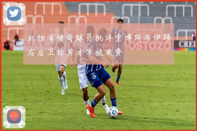 利物浦传奇球员批评索博斯洛伊踢右后卫称其才华被浪费