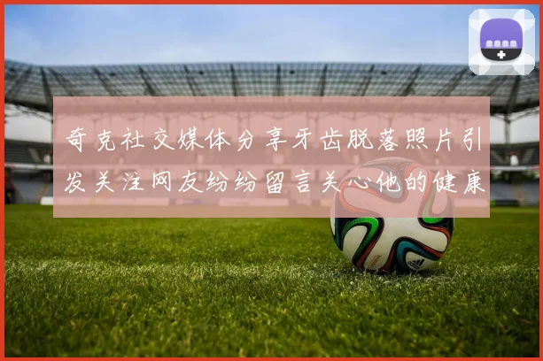 奇克社交媒体分享牙齿脱落照片引发关注网友纷纷留言关心他的健康状况