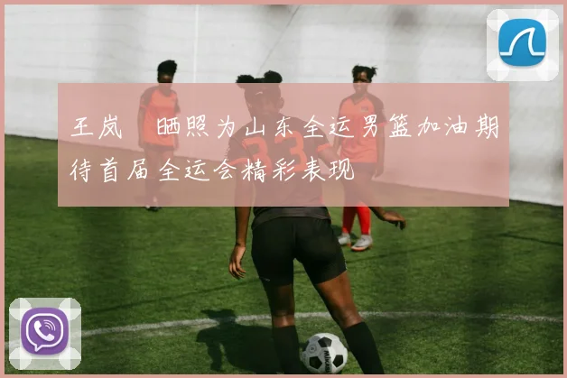 王岚嵚晒照为山东全运男篮加油期待首届全运会精彩表现