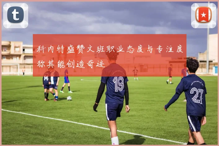 科内特盛赞文班职业态度与专注度称其能创造奇迹