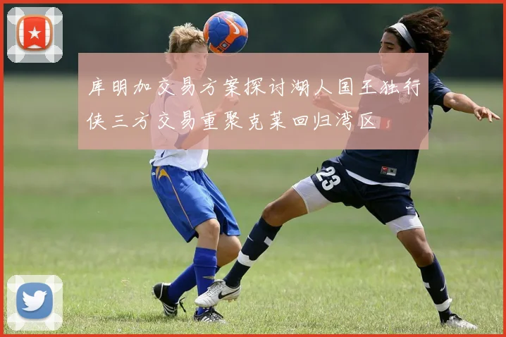 库明加交易方案探讨湖人国王独行侠三方交易重聚克莱回归湾区