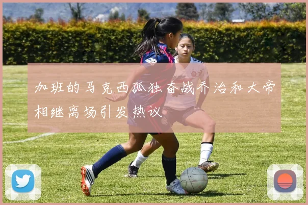 加班的马克西孤独奋战乔治和大帝相继离场引发热议