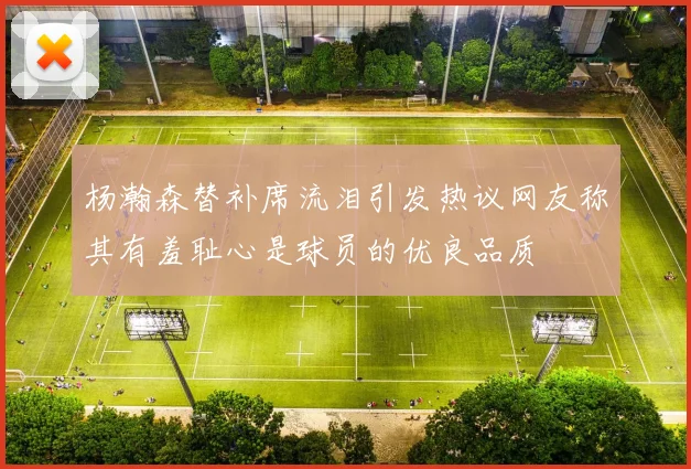 杨瀚森替补席流泪引发热议网友称其有羞耻心是球员的优良品质