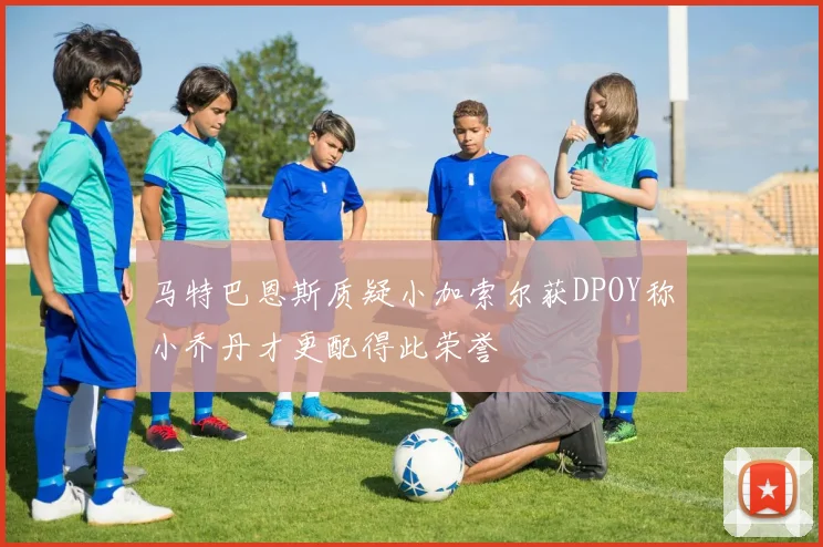 马特巴恩斯质疑小加索尔获DPOY称小乔丹才更配得此荣誉