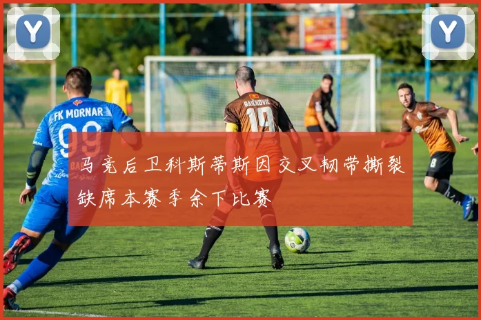 马竞后卫科斯蒂斯因交叉韧带撕裂缺席本赛季余下比赛