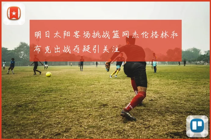 明日太阳客场挑战篮网杰伦格林和布克出战存疑引关注