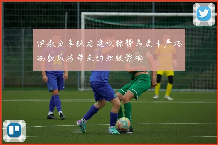 伊森分享狄龙建议称赞乌度卡严格执教风格带来的积极影响